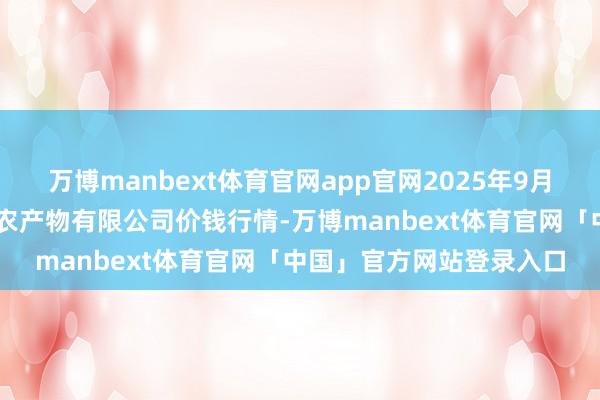 万博manbext体育官网app官网2025年9月18日山西省太原市河西农产物有限公司价钱行情-万博manbext体育官网「中国」官方网站登录入口