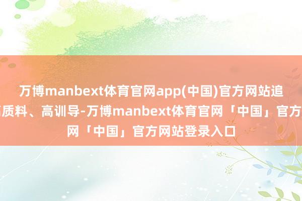 万博manbext体育官网app(中国)官方网站追求高品位、高质料、高训导-万博manbext体育官网「中国」官方网站登录入口
