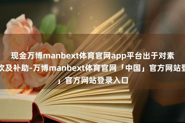 现金万博manbext体育官网app平台出于对素质的喜欢及补助-万博manbext体育官网「中国」官方网站登录入口