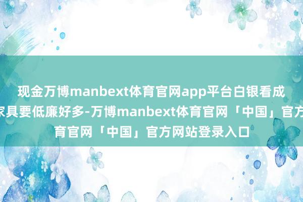 现金万博manbext体育官网app平台白银看成黄金“平替”家具要低廉好多-万博manbext体育官网「中国」官方网站登录入口