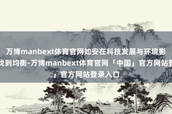 万博manbext体育官网如安在科技发展与环境影响之间找到均衡-万博manbext体育官网「中国」官方网站登录入口