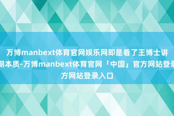 万博manbext体育官网娱乐网即是看了王博士讲的那期本质-万博manbext体育官网「中国」官方网站登录入口