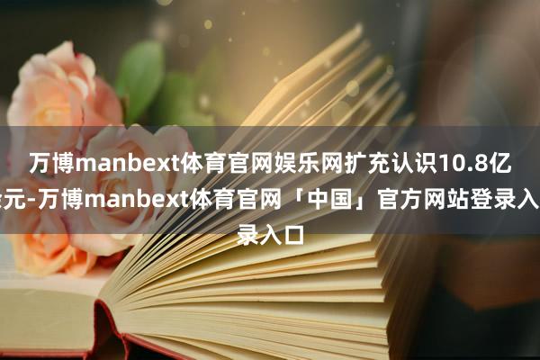 万博manbext体育官网娱乐网扩充认识10.8亿余元-万博manbext体育官网「中国」官方网站登录入口