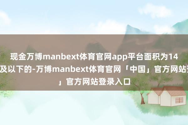 现金万博manbext体育官网app平台面积为140正常米及以下的-万博manbext体育官网「中国」官方网站登录入口