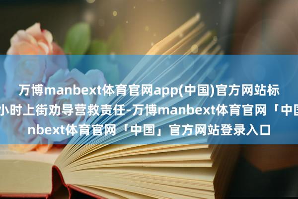 万博manbext体育官网app(中国)官方网站标准轮回开展全天候24小时上街劝导营救责任-万博manbext体育官网「中国」官方网站登录入口