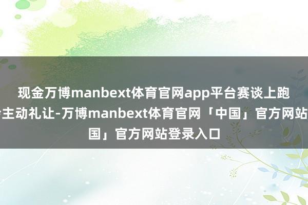 现金万博manbext体育官网app平台赛谈上跑友们皆会主动礼让-万博manbext体育官网「中国」官方网站登录入口