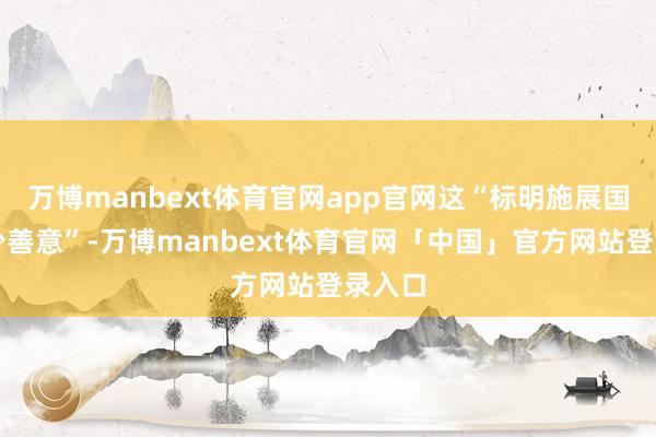 万博manbext体育官网app官网这“标明施展国度短少善意”-万博manbext体育官网「中国」官方网站登录入口