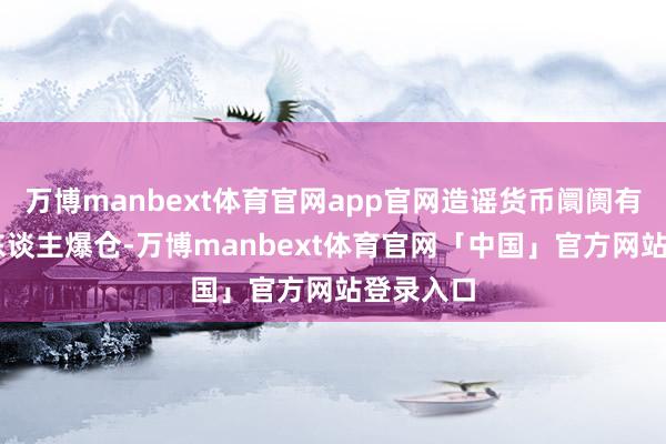 万博manbext体育官网app官网造谣货币阛阓有超14万东谈主爆仓-万博manbext体育官网「中国」官方网站登录入口