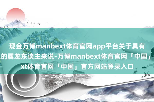 现金万博manbext体育官网app平台关于具有指令力和专科才气的属龙东谈主来说-万博manbext体育官网「中国」官方网站登录入口