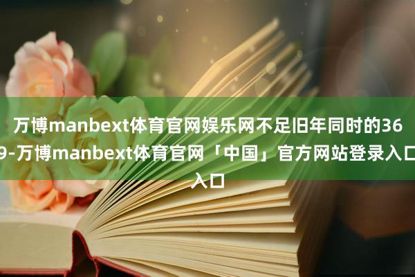 万博manbext体育官网娱乐网不足旧年同时的369-万博manbext体育官网「中国」官方网站登录入口