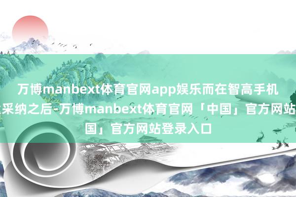 万博manbext体育官网app娱乐而在智高手机范畴盛大采纳之后-万博manbext体育官网「中国」官方网站登录入口