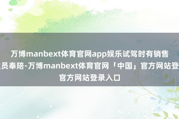 万博manbext体育官网app娱乐试驾时有销售东谈主员奉陪-万博manbext体育官网「中国」官方网站登录入口