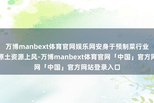 万博manbext体育官网娱乐网安身于预制菜行业发展大势和原土资源上风-万博manbext体育官网「中国」官方网站登录入口