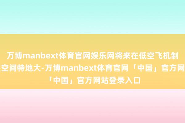 万博manbext体育官网娱乐网将来在低空飞机制造规模发展空间特地大-万博manbext体育官网「中国」官方网站登录入口