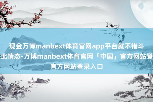 现金万博manbext体育官网app平台就不错斗胆尝试此情态-万博manbext体育官网「中国」官方网站登录入口