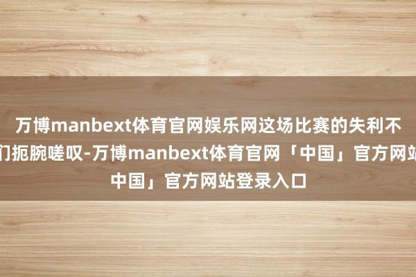 万博manbext体育官网娱乐网这场比赛的失利不仅让球迷们扼腕嗟叹-万博manbext体育官网「中国」官方网站登录入口