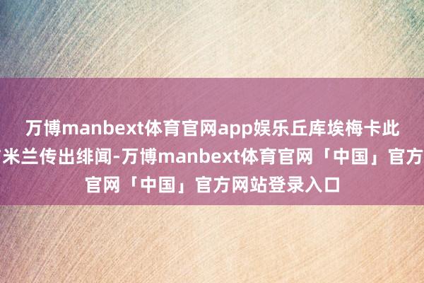 万博manbext体育官网app娱乐丘库埃梅卡此前就曾屡次与米兰传出绯闻-万博manbext体育官网「中国」官方网站登录入口