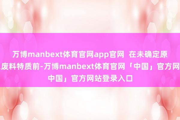 万博manbext体育官网app官网  在未确定原材料的危急废料特质前-万博manbext体育官网「中国」官方网站登录入口