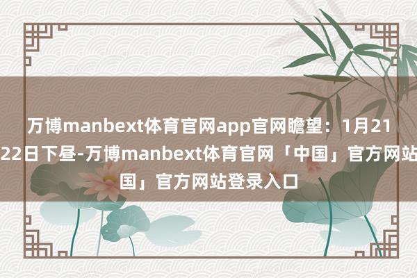 万博manbext体育官网app官网瞻望：1月21日下昼到22日下昼-万博manbext体育官网「中国」官方网站登录入口