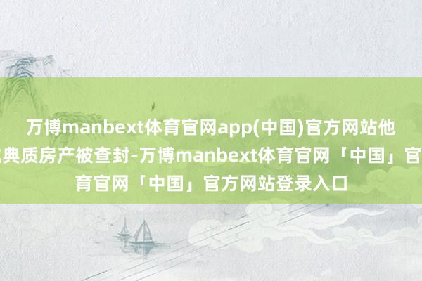 万博manbext体育官网app(中国)官方网站他的屋子还是看成典质房产被查封-万博manbext体育官网「中国」官方网站登录入口