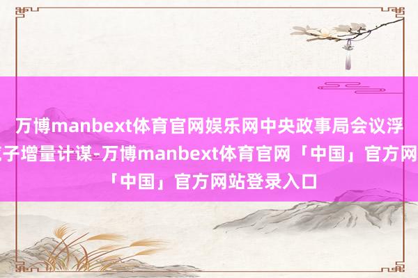 万博manbext体育官网娱乐网中央政事局会议浮松部署一揽子增量计谋-万博manbext体育官网「中国」官方网站登录入口