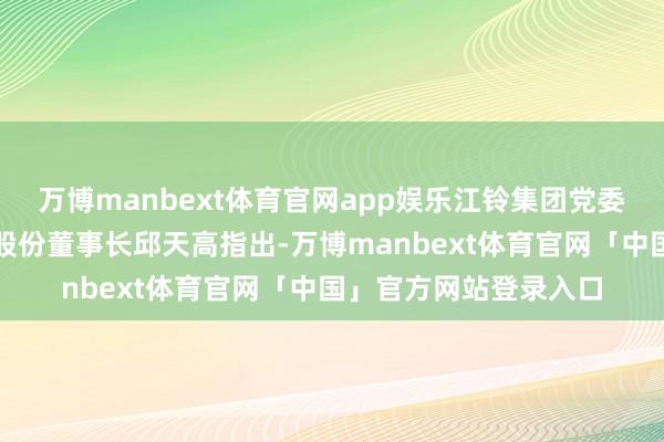 万博manbext体育官网app娱乐江铃集团党委布告、董事长、江铃股份董事长邱天高指出-万博manbext体育官网「中国」官方网站登录入口