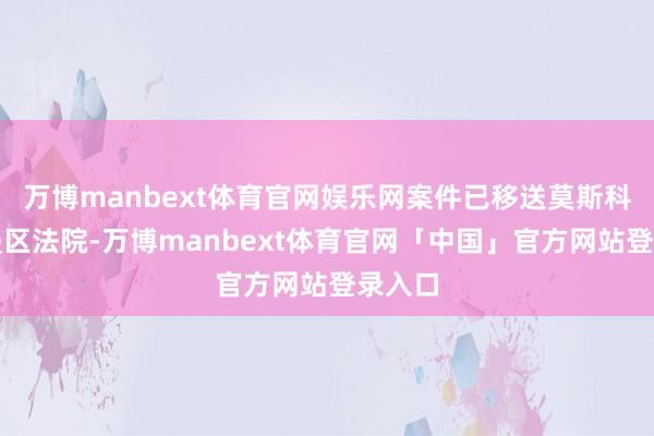 万博manbext体育官网娱乐网案件已移送莫斯科巴斯曼区法院-万博manbext体育官网「中国」官方网站登录入口