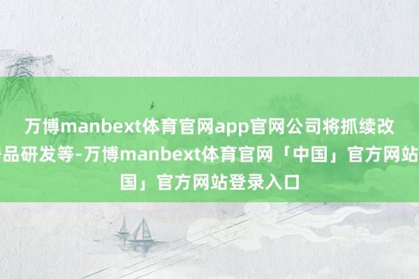 万博manbext体育官网app官网公司将抓续改变鼓励居品研发等-万博manbext体育官网「中国」官方网站登录入口