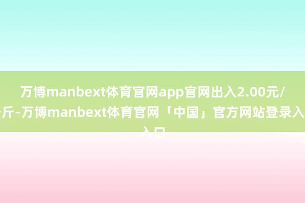 万博manbext体育官网app官网出入2.00元/公斤-万博manbext体育官网「中国」官方网站登录入口