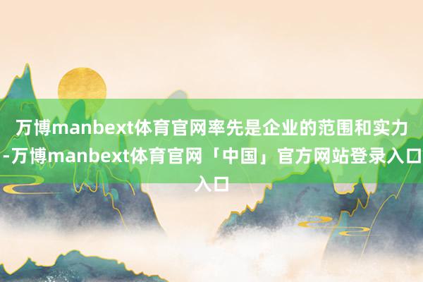 万博manbext体育官网率先是企业的范围和实力-万博manbext体育官网「中国」官方网站登录入口