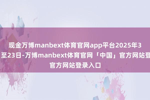 现金万博manbext体育官网app平台2025年3月21日至23日-万博manbext体育官网「中国」官方网站登录入口