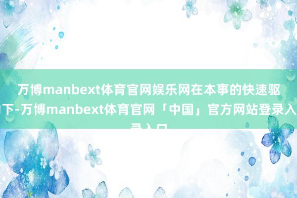 万博manbext体育官网娱乐网　　在本事的快速驱动下-万博manbext体育官网「中国」官方网站登录入口