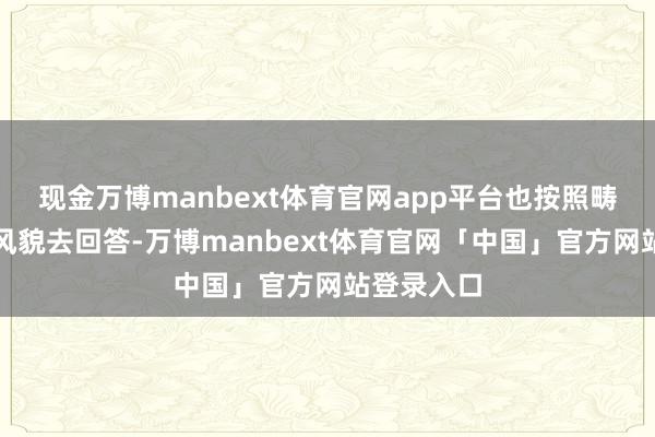 现金万博manbext体育官网app平台也按照畴昔的历史风貌去回答-万博manbext体育官网「中国」官方网站登录入口