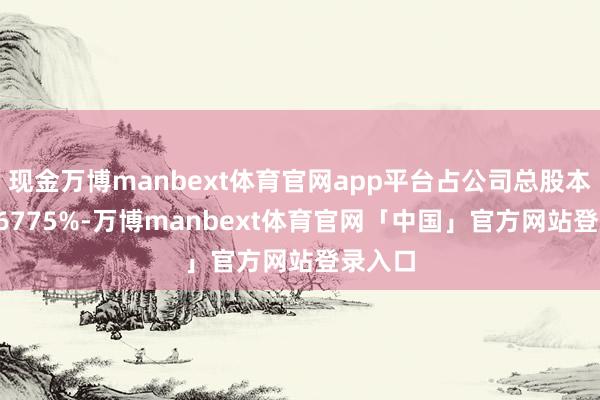 现金万博manbext体育官网app平台占公司总股本的23.6775%-万博manbext体育官网「中国」官方网站登录入口