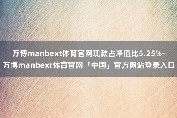 万博manbext体育官网现款占净值比5.25%-万博manbext体育官网「中国」官方网站登录入口