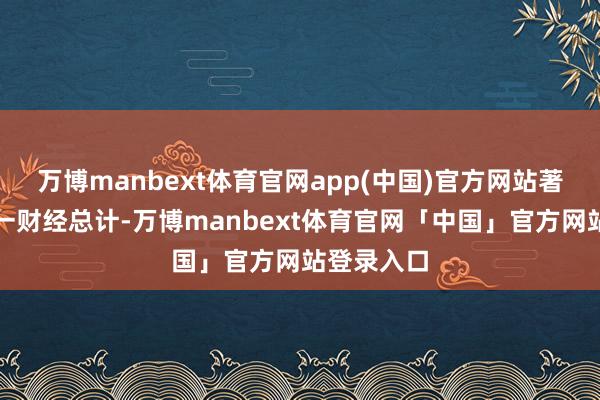 万博manbext体育官网app(中国)官方网站著述权归第一财经总计-万博manbext体育官网「中国」官方网站登录入口