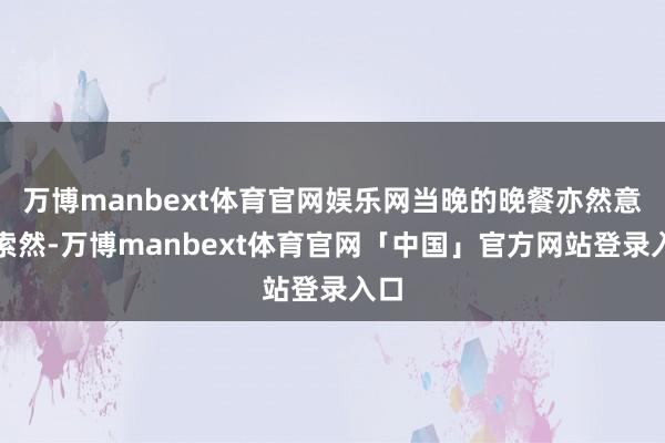 万博manbext体育官网娱乐网当晚的晚餐亦然意兴索然-万博manbext体育官网「中国」官方网站登录入口