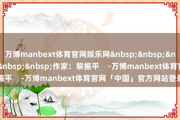 万博manbext体育官网娱乐网&nbsp;&nbsp;&nbsp;&nbsp;&nbsp;&nbsp;&nbsp;作家：黎振平    -万博manbext体育官网「中国」官方网站登录入口