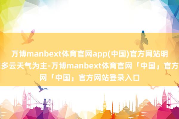 万博manbext体育官网app(中国)官方网站明天三天以晴间多云天气为主-万博manbext体育官网「中国」官方网站登录入口