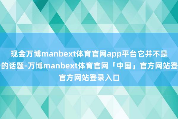 现金万博manbext体育官网app平台它并不是一个新的话题-万博manbext体育官网「中国」官方网站登录入口