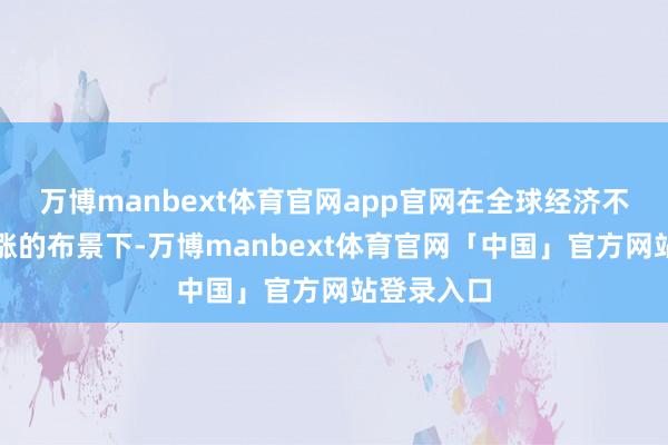 万博manbext体育官网app官网在全球经济不笃定性高涨的布景下-万博manbext体育官网「中国」官方网站登录入口