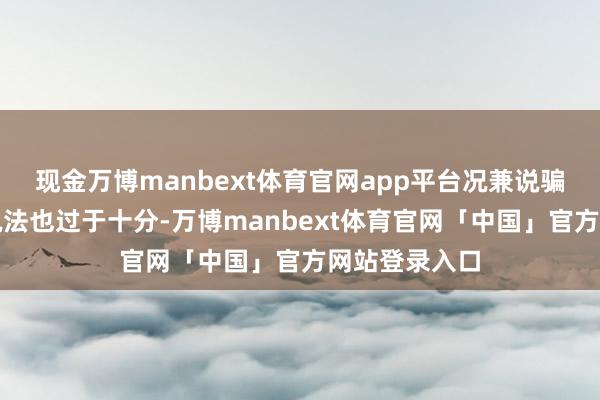 现金万博manbext体育官网app平台况兼说骗他们钱这种说法也过于十分-万博manbext体育官网「中国」官方网站登录入口