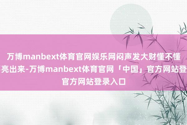 万博manbext体育官网娱乐网闷声发大财懂不懂？真要亮出来-万博manbext体育官网「中国」官方网站登录入口