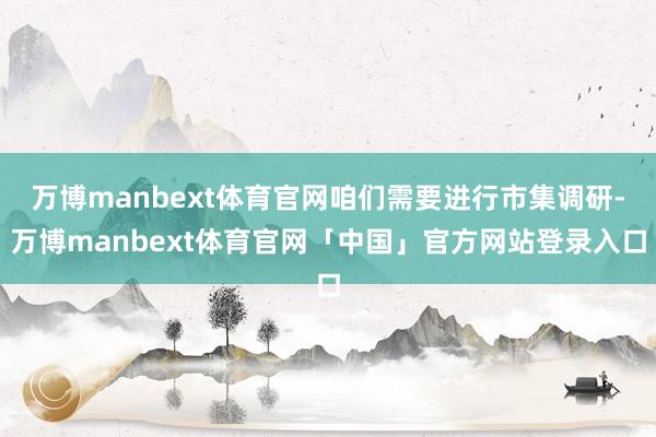 万博manbext体育官网咱们需要进行市集调研-万博manbext体育官网「中国」官方网站登录入口