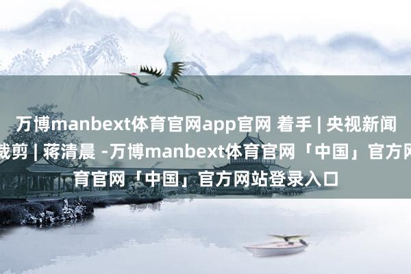 万博manbext体育官网app官网 着手 | 央视新闻主编 | 彭丹 裁剪 | 蒋清晨 -万博manbext体育官网「中国」官方网站登录入口