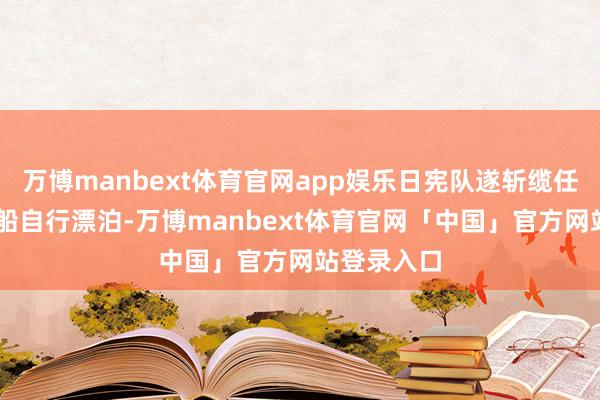 万博manbext体育官网app娱乐日宪队遂斩缆任由此19艘船自行漂泊-万博manbext体育官网「中国」官方网站登录入口