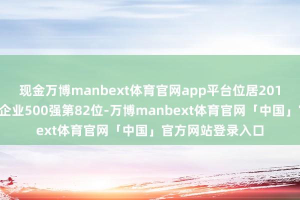 现金万博manbext体育官网app平台位居2017年《资产》中国企业500强第82位-万博manbext体育官网「中国」官方网站登录入口