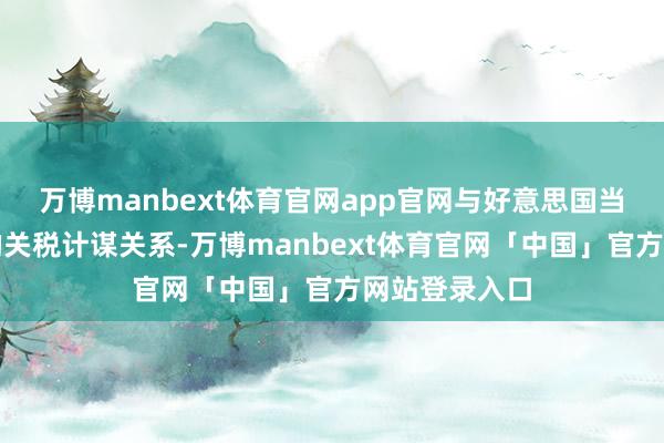 万博manbext体育官网app官网与好意思国当选总统声称的关税计谋关系-万博manbext体育官网「中国」官方网站登录入口