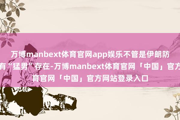 万博manbext体育官网app娱乐不管是伊朗防空戎行中确实有“猛男”存在-万博manbext体育官网「中国」官方网站登录入口