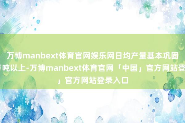 万博manbext体育官网娱乐网日均产量基本巩固在18万吨以上-万博manbext体育官网「中国」官方网站登录入口